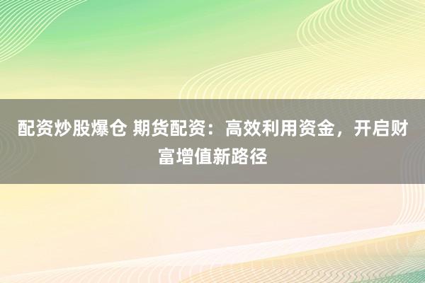 配资炒股爆仓 期货配资：高效利用资金，开启财富增值新路径