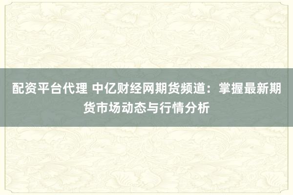 配资平台代理 中亿财经网期货频道：掌握最新期货市场动态与行情分析