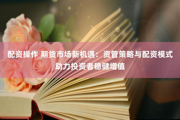 配资操作 期货市场新机遇：资管策略与配资模式助力投资者稳健增值