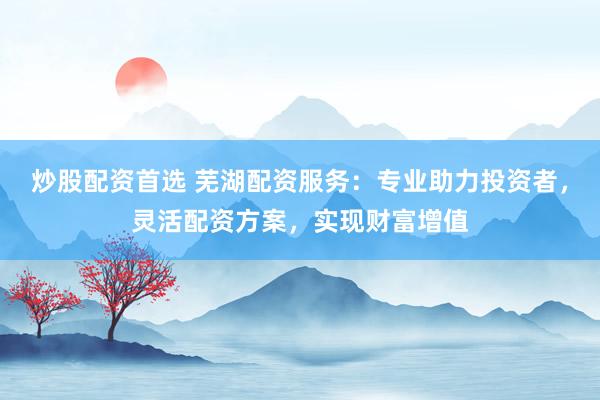 炒股配资首选 芜湖配资服务：专业助力投资者，灵活配资方案，实现财富增值