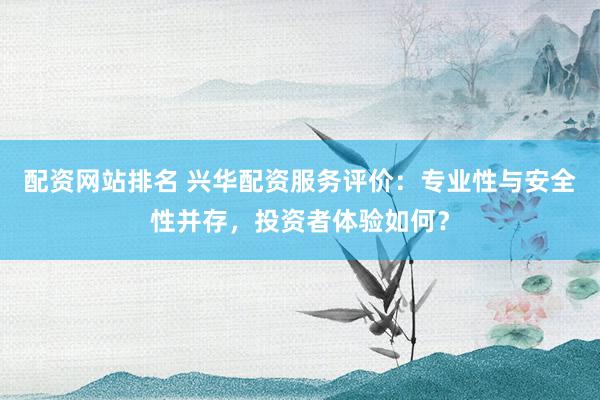 配资网站排名 兴华配资服务评价：专业性与安全性并存，投资者体验如何？