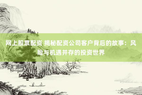 网上股票配资 揭秘配资公司客户背后的故事：风险与机遇并存的投资世界