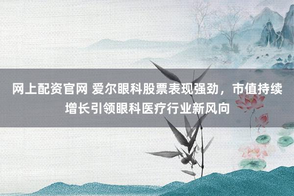网上配资官网 爱尔眼科股票表现强劲，市值持续增长引领眼科医疗行业新风向