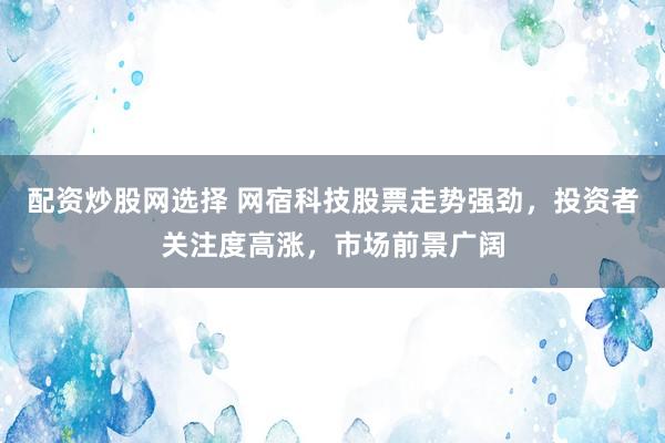 配资炒股网选择 网宿科技股票走势强劲，投资者关注度高涨，市场前景广阔