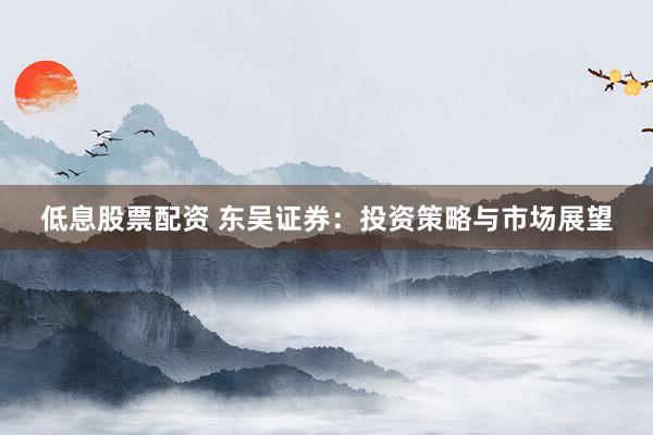 低息股票配资 东吴证券：投资策略与市场展望