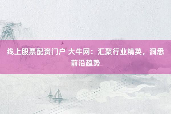 线上股票配资门户 大牛网：汇聚行业精英，洞悉前沿趋势