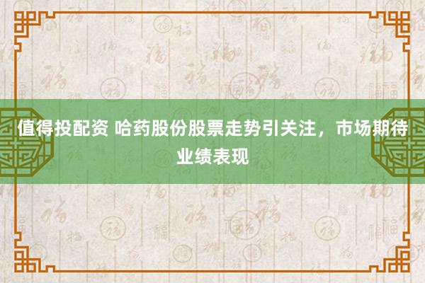 值得投配资 哈药股份股票走势引关注，市场期待业绩表现