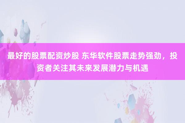 最好的股票配资炒股 东华软件股票走势强劲，投资者关注其未来发展潜力与机遇