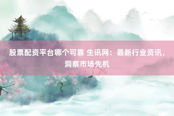 股票配资平台哪个可靠 生讯网：最新行业资讯，洞察市场先机