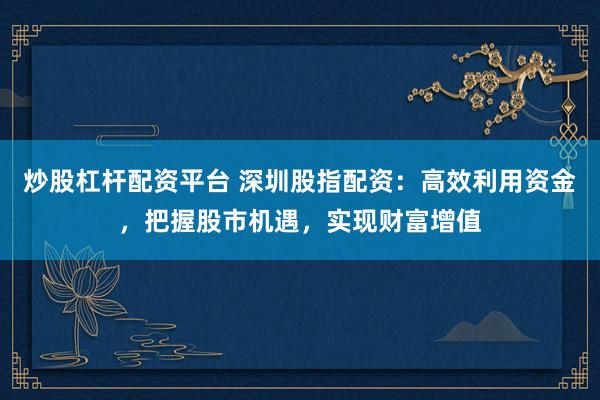 炒股杠杆配资平台 深圳股指配资：高效利用资金，把握股市机遇，实现财富增值