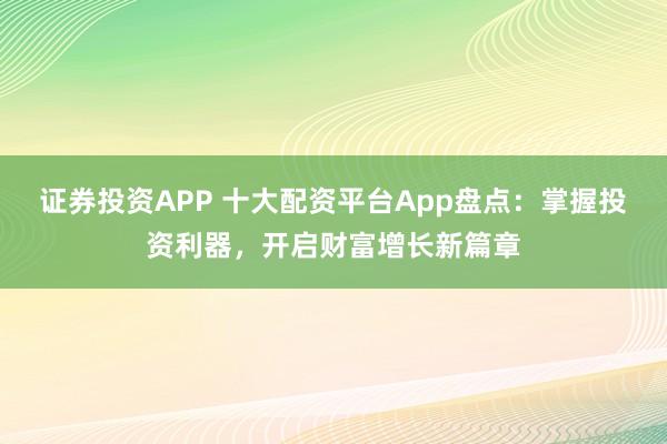 证券投资APP 十大配资平台App盘点：掌握投资利器，开启财富增长新篇章