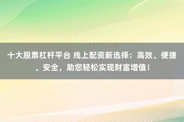 十大股票杠杆平台 线上配资新选择：高效、便捷、安全，助您轻松实现财富增值！