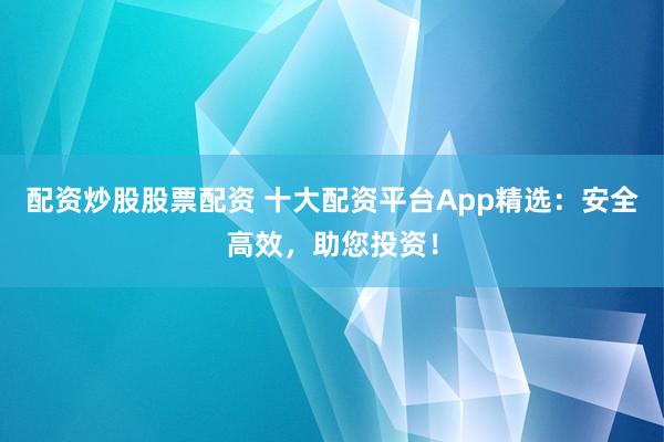 配资炒股股票配资 十大配资平台App精选：安全高效，助您投资！