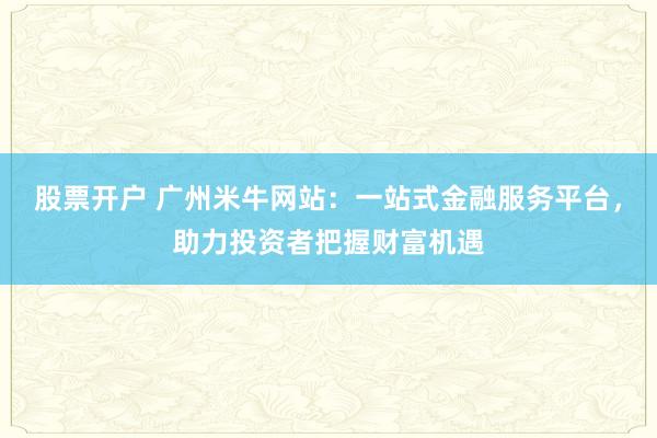 股票开户 广州米牛网站：一站式金融服务平台，助力投资者把握财富机遇