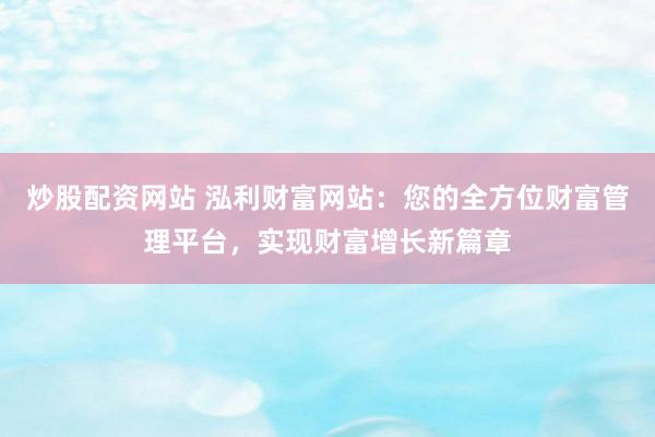 炒股配资网站 泓利财富网站：您的全方位财富管理平台，实现财富增长新篇章