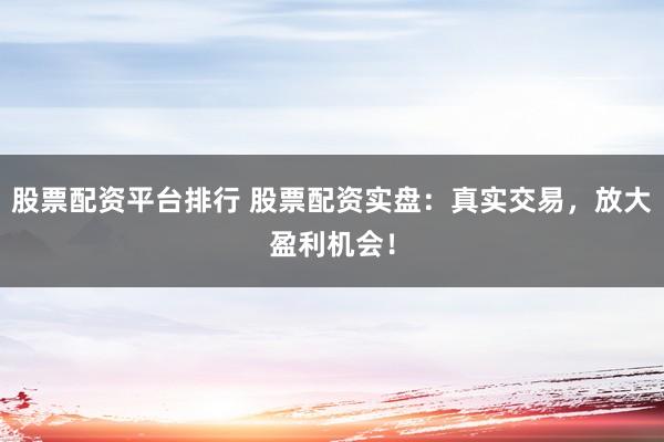 股票配资平台排行 股票配资实盘：真实交易，放大盈利机会！