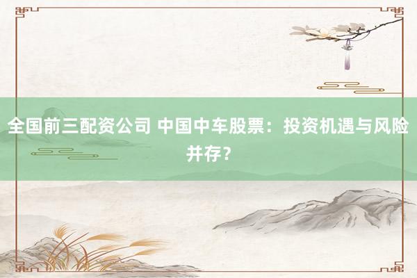 全国前三配资公司 中国中车股票：投资机遇与风险并存？