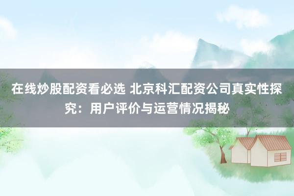 在线炒股配资看必选 北京科汇配资公司真实性探究：用户评价与运营情况揭秘