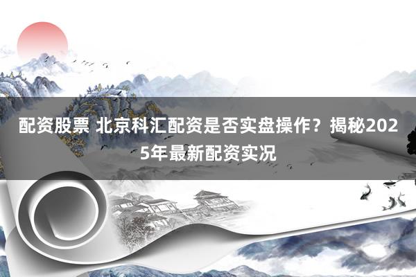 配资股票 北京科汇配资是否实盘操作？揭秘2025年最新配资实况