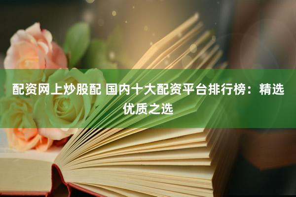 配资网上炒股配 国内十大配资平台排行榜：精选优质之选