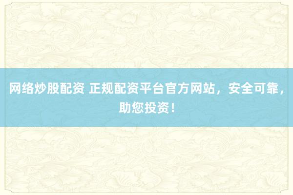 网络炒股配资 正规配资平台官方网站，安全可靠，助您投资！