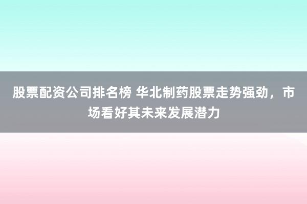 股票配资公司排名榜 华北制药股票走势强劲，市场看好其未来发展潜力