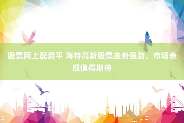 股票网上配资平 海特高新股票走势强劲，市场表现值得期待
