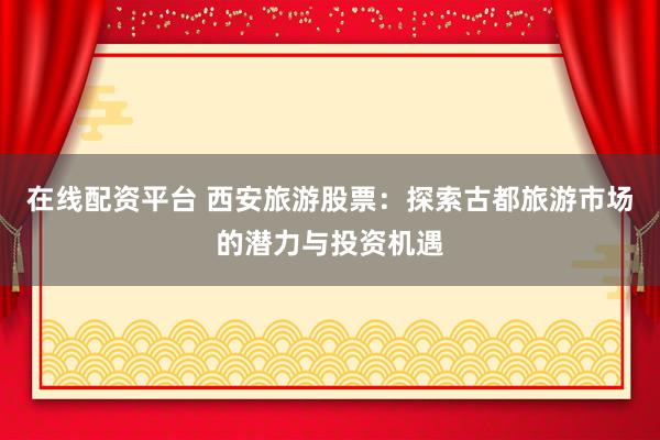 在线配资平台 西安旅游股票：探索古都旅游市场的潜力与投资机遇