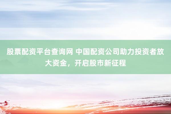 股票配资平台查询网 中国配资公司助力投资者放大资金，开启股市新征程