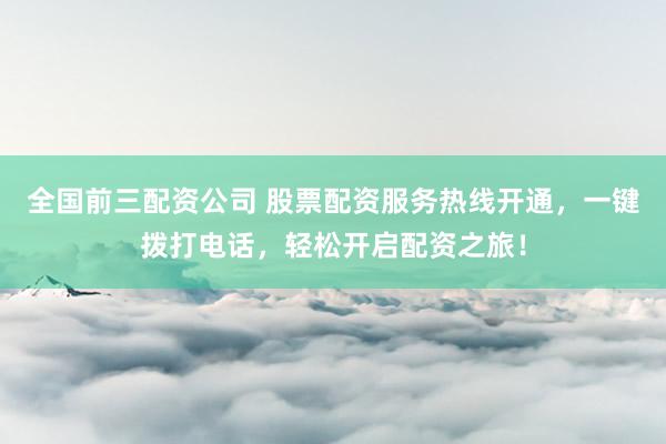 全国前三配资公司 股票配资服务热线开通，一键拨打电话，轻松开启配资之旅！