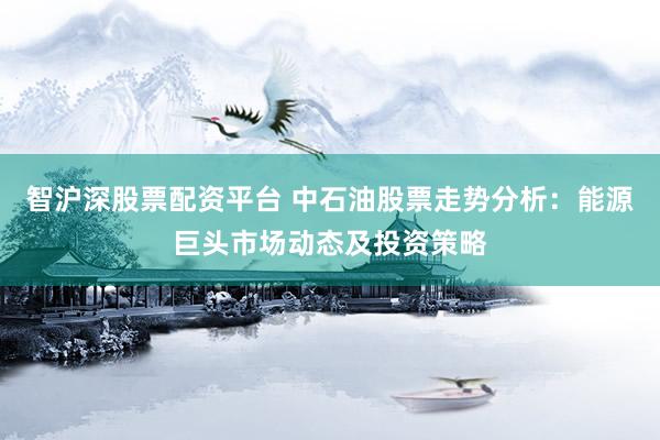 智沪深股票配资平台 中石油股票走势分析：能源巨头市场动态及投资策略