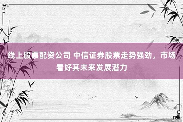 线上股票配资公司 中信证券股票走势强劲，市场看好其未来发展潜力