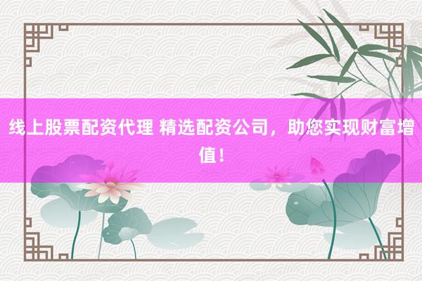 线上股票配资代理 精选配资公司，助您实现财富增值！