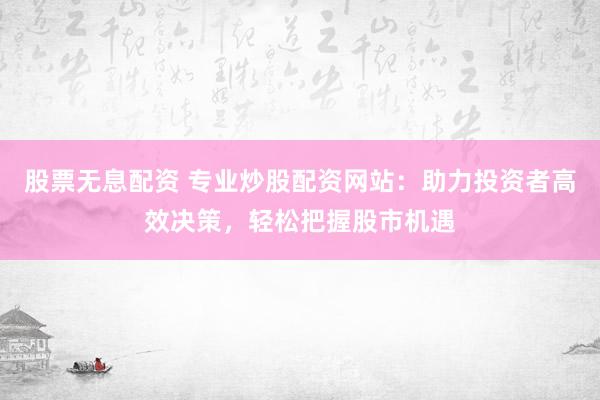股票无息配资 专业炒股配资网站：助力投资者高效决策，轻松把握股市机遇
