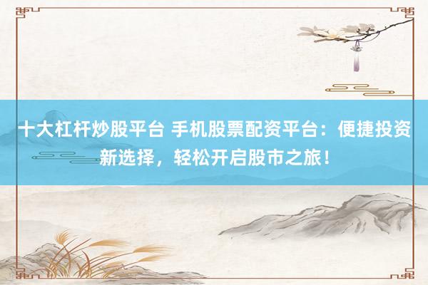 十大杠杆炒股平台 手机股票配资平台：便捷投资新选择，轻松开启股市之旅！