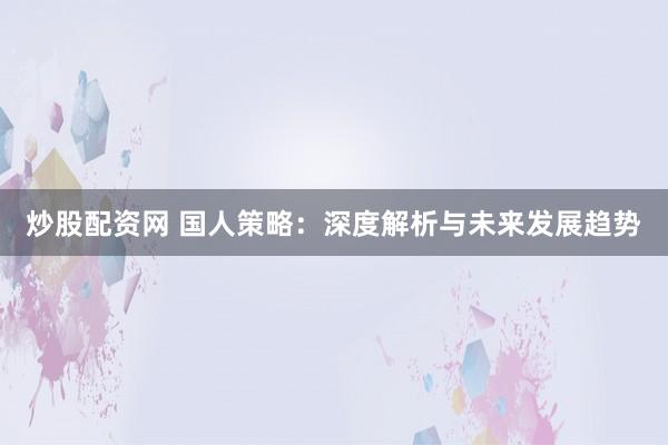 炒股配资网 国人策略:深度解析与未来发展趋势