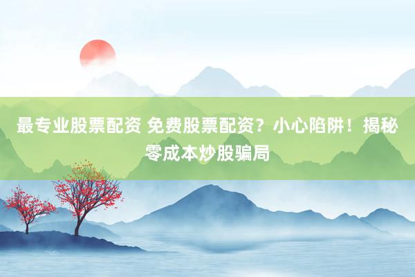 最专业股票配资 免费股票配资？小心陷阱！揭秘零成本炒股骗局