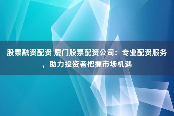 股票融资配资 厦门股票配资公司:专业配资服务,助力投资者把握市场机遇