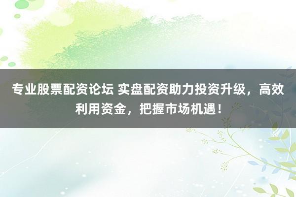 专业股票配资论坛 实盘配资助力投资升级，高效利用资金，把握市场机遇！