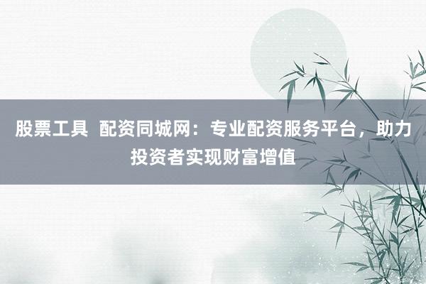 股票工具 配资同城网:专业配资服务平台,助力投资者实现财富增值