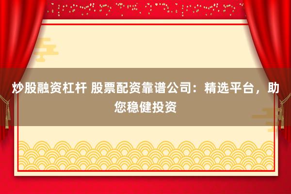 炒股融资杠杆 股票配资靠谱公司:精选平台,助您稳健投资