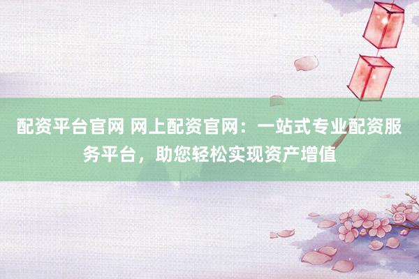配资平台官网 网上配资官网：一站式专业配资服务平台，助您轻松实现资产增值