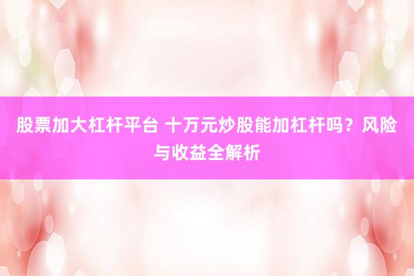 股票加大杠杆平台 十万元炒股能加杠杆吗?风险与收益全解析