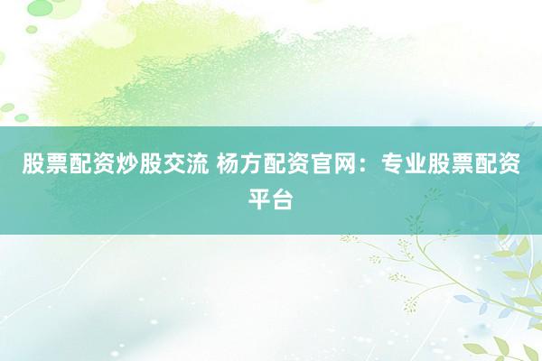 股票配资炒股交流 杨方配资官网:专业股票配资平台