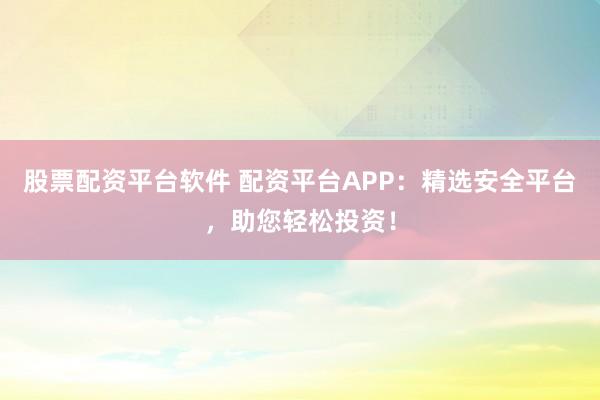 股票配资平台软件 配资平台APP：精选安全平台，助您轻松投资！