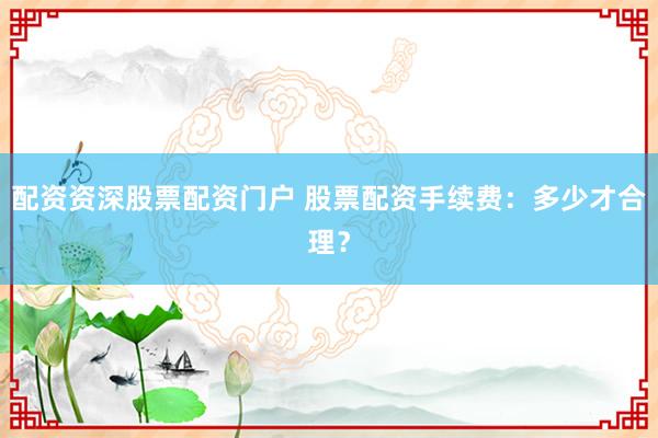 配资资深股票配资门户 股票配资手续费：多少才合理？