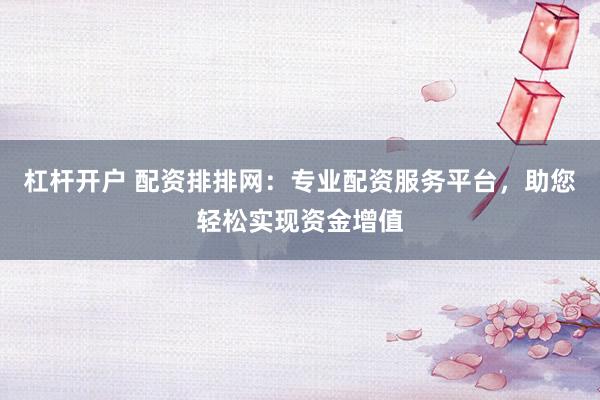 杠杆开户 配资排排网：专业配资服务平台，助您轻松实现资金增值