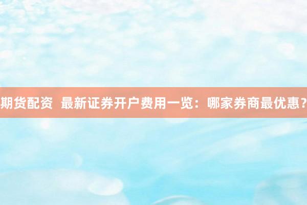 期货配资 最新证券开户费用一览:哪家券商最优惠?