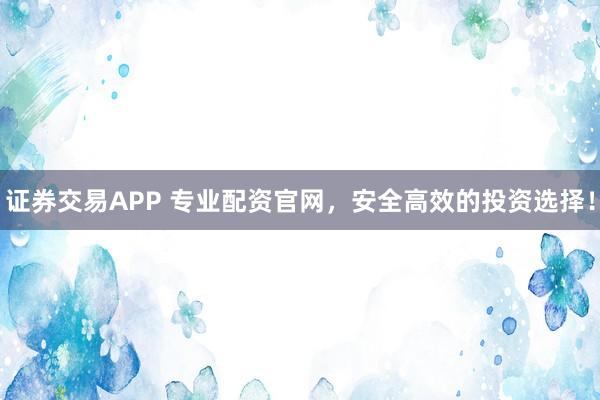 证券交易APP 专业配资官网，安全高效的投资选择！