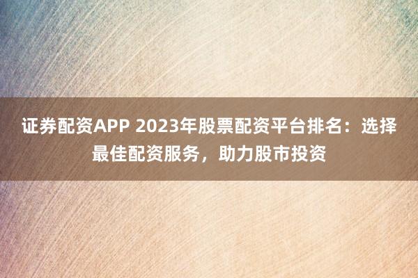 证券配资APP 2023年股票配资平台排名：选择最佳配资服务，助力股市投资